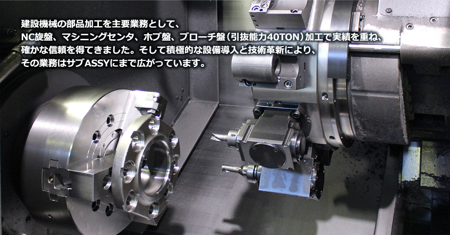 建設機械の部品加工を主要業務として、NC旋盤、マシニングセンタ、ホブ盤、ブローチ盤（引抜能力40TON）加工で実績を重ね、確かな信頼を得てきました。そして積極的な設備導入と技術革新により、その業務はサブASSYにまで広がっています。