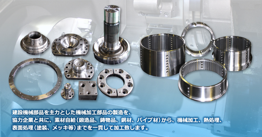 建設機械部品を主力とした機械加工部品の製造を、協力企業と共に、素材自給（鍛造品、鋳物品、鋼材、パイプ材）から、機械加工、熱処理、表面処理（塗装、メッキ等）までを一貫して加工致します。